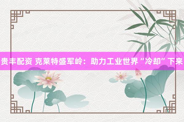 贵丰配资 克莱特盛军岭：助力工业世界“冷却”下来