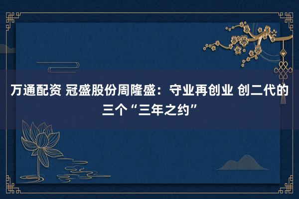 万通配资 冠盛股份周隆盛：守业再创业 创二代的三个“三年之约”