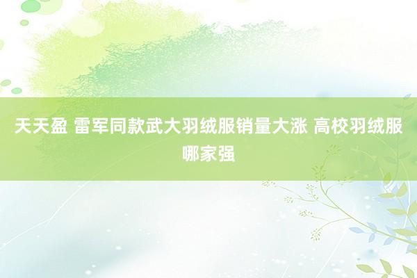 天天盈 雷军同款武大羽绒服销量大涨 高校羽绒服哪家强