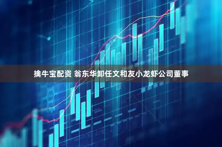 擒牛宝配资 翁东华卸任文和友小龙虾公司董事