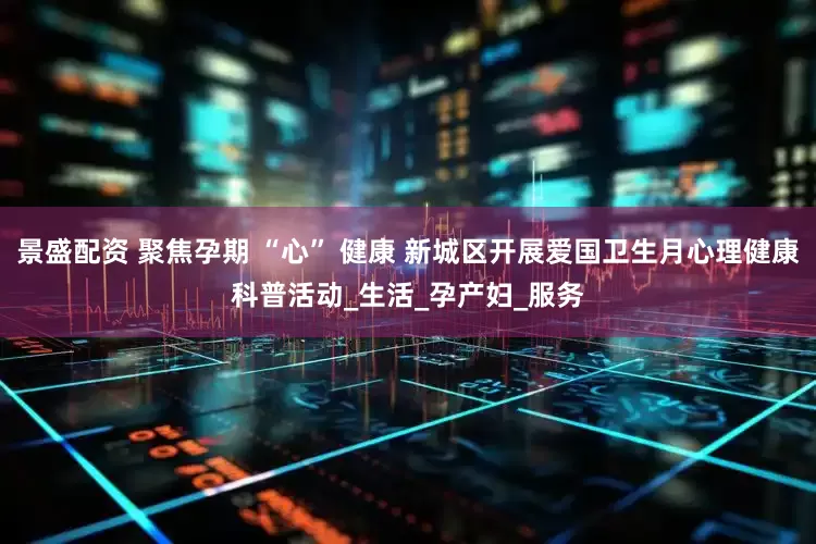景盛配资 聚焦孕期 “心” 健康 新城区开展爱国卫生月心理健康科普活动_生活_孕产妇_服务