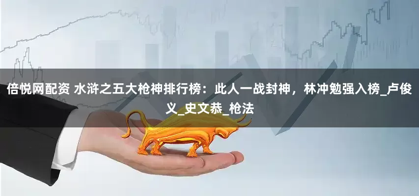倍悦网配资 水浒之五大枪神排行榜：此人一战封神，林冲勉强入榜_卢俊义_史文恭_枪法