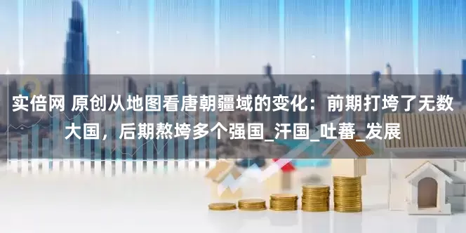 实倍网 原创从地图看唐朝疆域的变化：前期打垮了无数大国，后期熬垮多个强国_汗国_吐蕃_发展