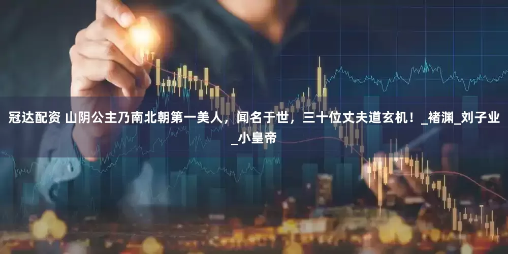 冠达配资 山阴公主乃南北朝第一美人，闻名于世，三十位丈夫道玄机！_褚渊_刘子业_小皇帝