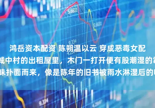 鸿岳资本配资 陈朔温以云 穿成恶毒女配后我赖上穷鬼男主 城中村的出租屋里，木门一打开便有股潮湿的霉味扑面而来，像是陈年的旧书被雨水淋湿后的味道。_薛欣欣_声音_带着