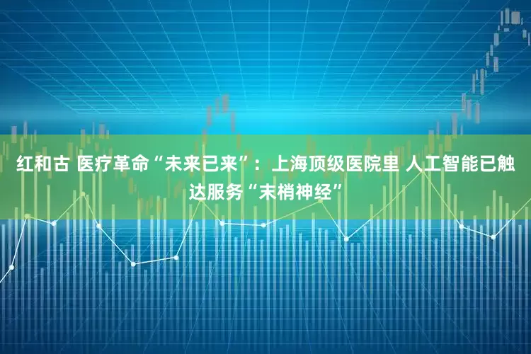 红和古 医疗革命“未来已来”：上海顶级医院里 人工智能已触达服务“末梢神经”