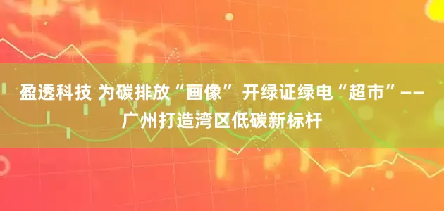盈透科技 为碳排放“画像” 开绿证绿电“超市”——广州打造湾区低碳新标杆