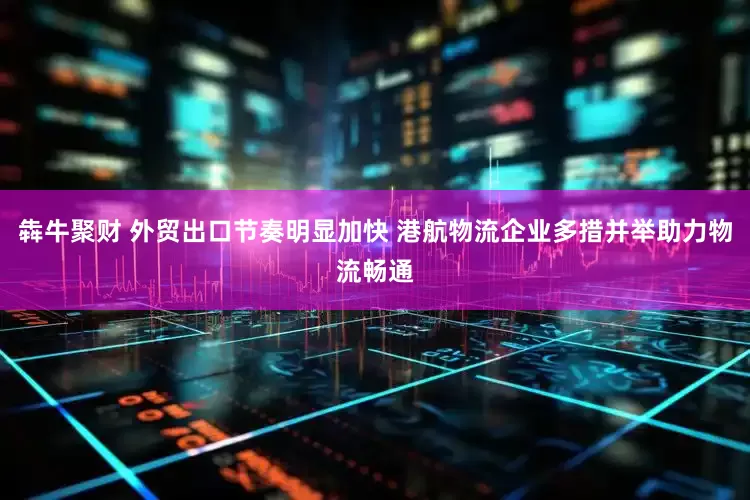 犇牛聚财 外贸出口节奏明显加快 港航物流企业多措并举助力物流畅通