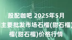 股配咖吧 2025年5月25日全国主要批发市场石榴(甜石榴)价格行情
