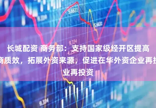 长城配资 商务部：支持国家级经开区提高招商质效，拓展外资来源，促进在华外资企业再投资