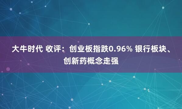 大牛时代 收评：创业板指跌0.96% 银行板块、创新药概念走强