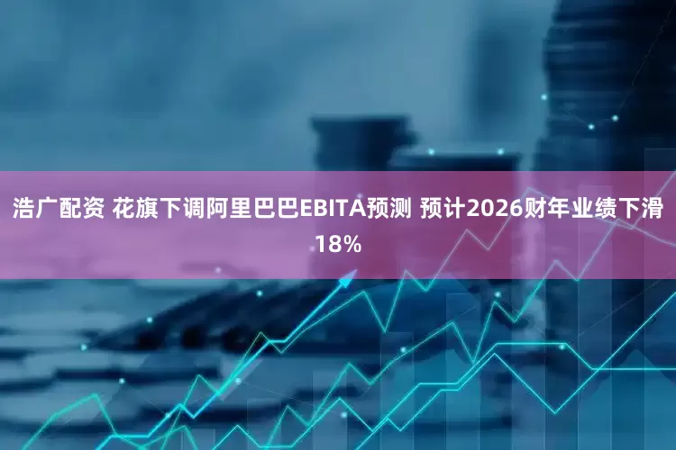 浩广配资 花旗下调阿里巴巴EBITA预测 预计2026财年业绩下滑18%