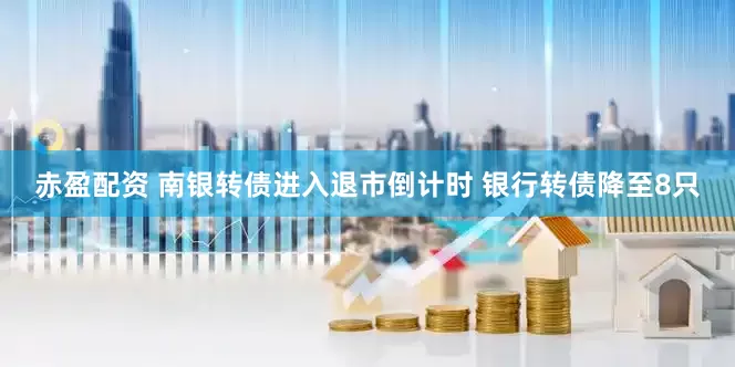 赤盈配资 南银转债进入退市倒计时 银行转债降至8只