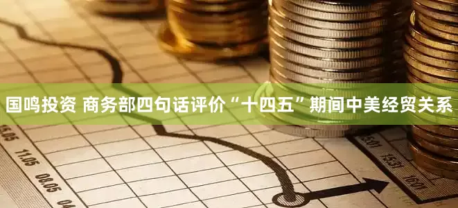 国鸣投资 商务部四句话评价“十四五”期间中美经贸关系