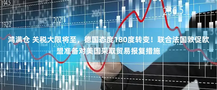 鸿满仓 关税大限将至，德国态度180度转变！联合法国敦促欧盟准备对美国采取贸易报复措施