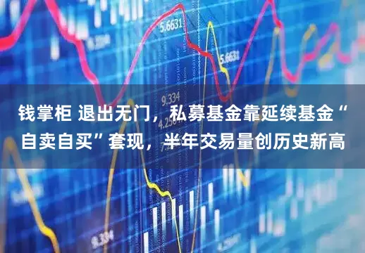 钱掌柜 退出无门，私募基金靠延续基金“自卖自买”套现，半年交易量创历史新高