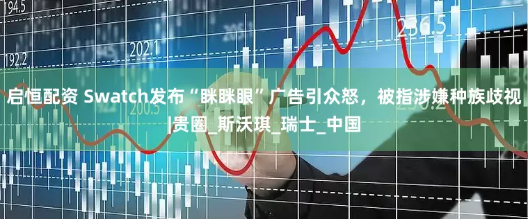 启恒配资 Swatch发布“眯眯眼”广告引众怒，被指涉嫌种族歧视|贵圈_斯沃琪_瑞士_中国