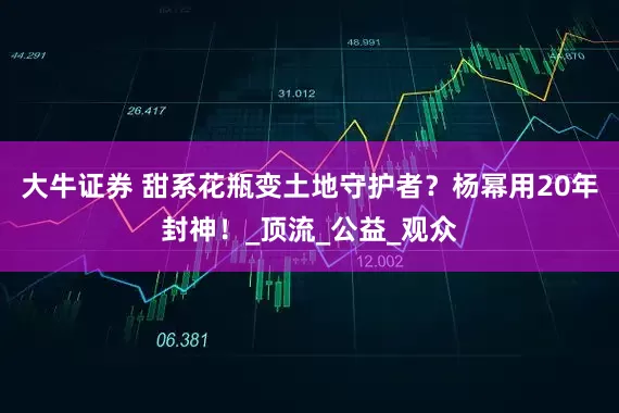 大牛证券 甜系花瓶变土地守护者？杨幂用20年封神！_顶流_公益_观众
