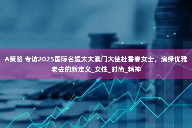 A策略 专访2025国际名媛太太澳门大使杜香春女士，演绎优雅老去的新定义_女性_时尚_精神