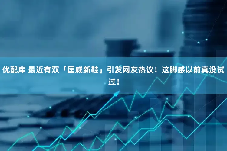优配库 最近有双「匡威新鞋」引发网友热议！这脚感以前真没试过！