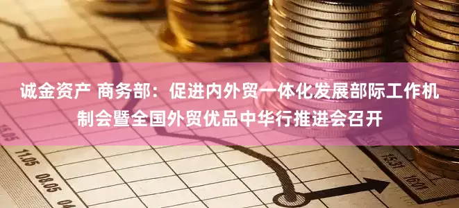 诚金资产 商务部：促进内外贸一体化发展部际工作机制会暨全国外贸优品中华行推进会召开