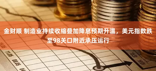 金财顺 制造业持续收缩叠加降息预期升温，美元指数跌至98关口附近承压运行