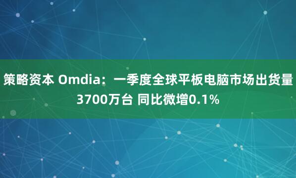 策略资本 Omdia：一季度全球平板电脑市场出货量3700万台 同比微增0.1%